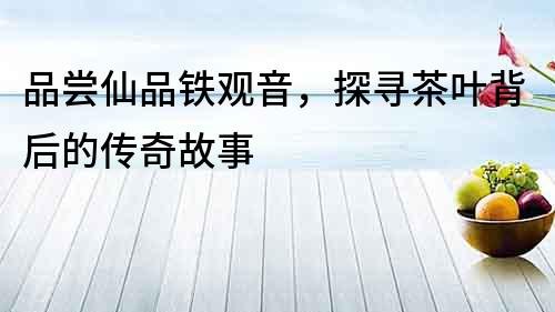 品嘗仙品鐵觀音，探尋茶葉背后的傳奇故事