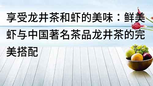 享受龍井茶和蝦的美味：鮮美蝦與中國(guó)著名茶品龍井茶的完美搭配