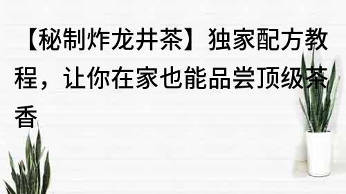 【秘制炸龍井茶】獨家配方教程，讓你在家也能品嘗頂級茶香