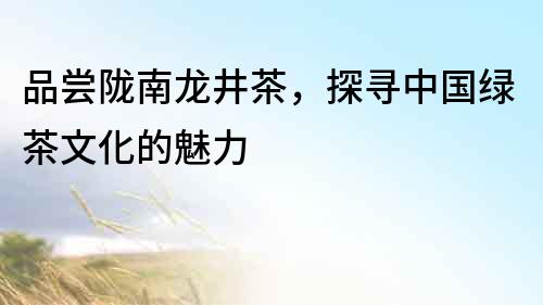 品嘗隴南龍井茶，探尋中國綠茶文化的魅力