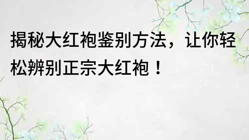 揭秘大紅袍鑒別方法，讓你輕松辨別正宗大紅袍！