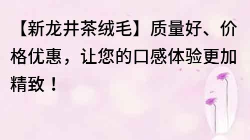 【新龍井茶絨毛】質(zhì)量好、價(jià)格優(yōu)惠，讓您的口感體驗(yàn)更加精致！