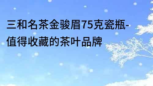 三和名茶金駿眉75克瓷瓶-值得收藏的茶葉品牌