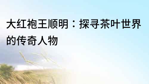 大紅袍王順明：探尋茶葉世界的傳奇人物