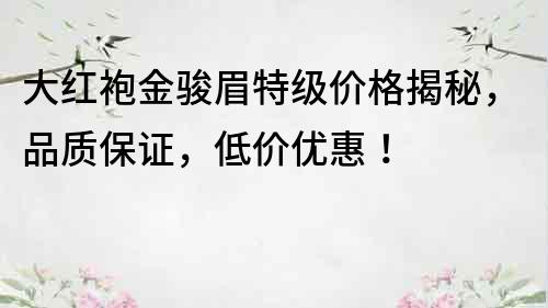 大紅袍金駿眉特級價格揭秘，品質保證，低價優惠！