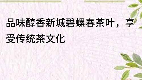 品味醇香新城碧螺春茶葉，享受傳統茶文化