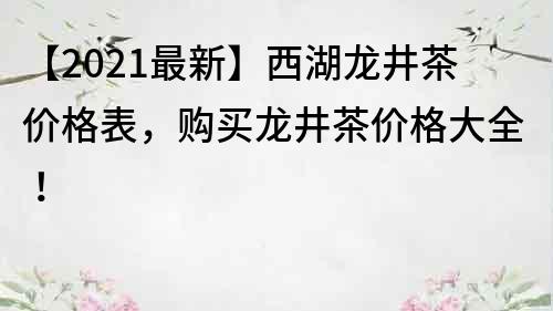 【2021最新】西湖龍井茶價(jià)格表，購(gòu)買龍井茶價(jià)格大全！