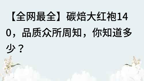 【全網最全】碳焙大紅袍140，品質眾所周知，你知道多少？