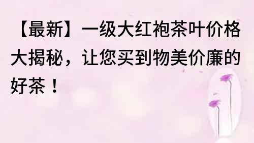 【最新】一級(jí)大紅袍茶葉價(jià)格大揭秘，讓您買(mǎi)到物美價(jià)廉的好茶！