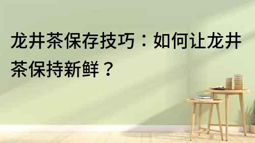 龍井茶保存技巧：如何讓龍井茶保持新鮮？