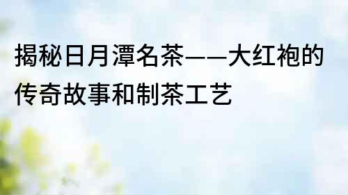 揭秘日月潭名茶——大紅袍的傳奇故事和制茶工藝
