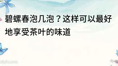 碧螺春泡幾泡？這樣可以最好地享受茶葉的味道