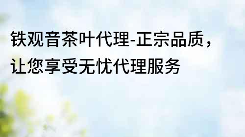 鐵觀音茶葉代理-正宗品質(zhì)，讓您享受無憂代理服務(wù)