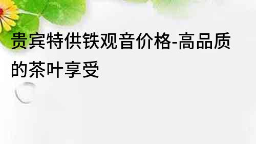 貴賓特供鐵觀音價格-高品質的茶葉享受