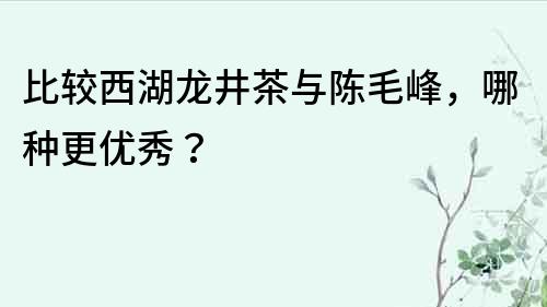 比較西湖龍井茶與陳毛峰，哪種更優秀？