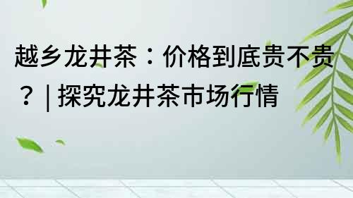越鄉(xiāng)龍井茶：價格到底貴不貴？ | 探究龍井茶市場行情