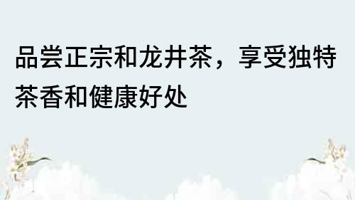 品嘗正宗和龍井茶，享受獨特茶香和健康好處
