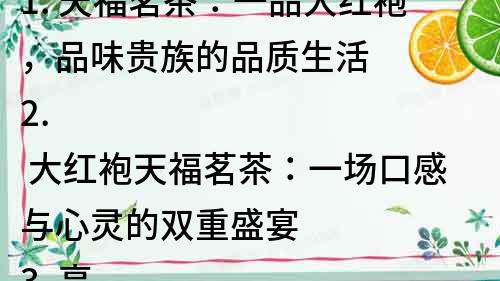 1. 天福茗茶：一品大紅袍，品味貴族的品質生活
2. 大紅袍天福茗茶：一場口感與心靈的雙重盛宴
3. 享受茶文化，從大紅袍天福茗茶開始
4. 天福茗茶：品質保證，大紅袍的味道，天福的信譽
5. 大紅袍天福茗茶：一杯茶，品味人生百態
6. 天福茗茶，醇香大紅袍：品味茶文化，感受生活美學
7. 天福茗茶，大紅袍的代表，品質生活的象征
8. 大紅袍天福茗茶：品味茶香，感受自然之美
9. 天福茗茶，大紅袍的經典之選，享受品質生活
10. 大紅袍天福茗茶，品味非凡的茶文化，讓品質生活更加完美