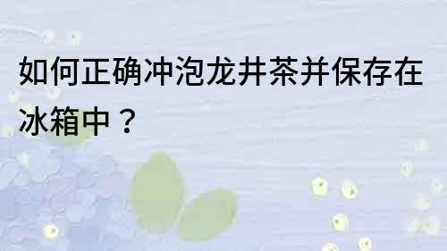 如何正確沖泡龍井茶并保存在冰箱中？