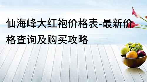 仙海峰大紅袍價格表-最新價格查詢及購買攻略