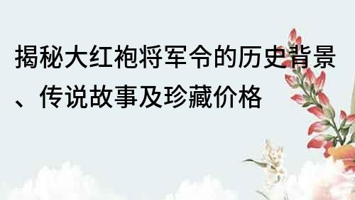 揭秘大紅袍將軍令的歷史背景、傳說故事及珍藏價格