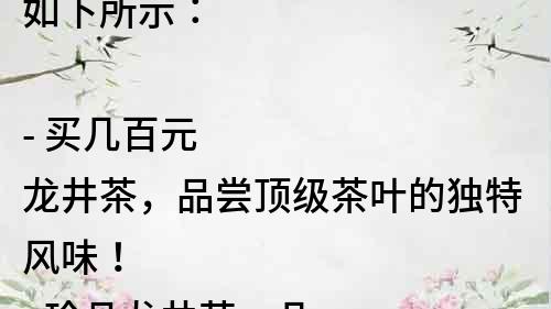 如下所示：

- 買幾百元龍井茶，品嘗頂級茶葉的獨特風味！
- 珍品龍井茶，幾百元一斤，你值得擁有！
- 懂得品質的人都知道，幾百元龍井茶的價值究竟在哪里？
- 體驗超值享受，幾百元龍井茶讓你的口感煥然一新！
- 獨特的風味，最優質的品質，從幾百元龍井茶中尋找你的喜好！