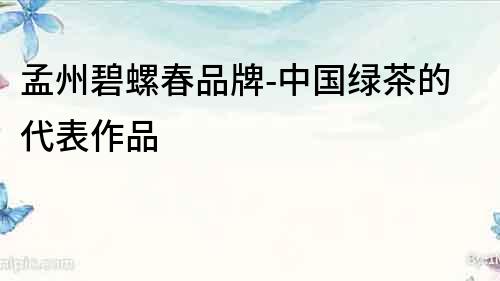 孟州碧螺春品牌-中國綠茶的代表作品