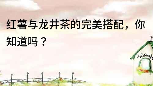 紅薯與龍井茶的完美搭配，你知道嗎？