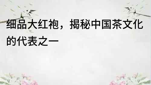 細品大紅袍，揭秘中國茶文化的代表之一