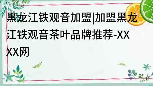 黑龍江鐵觀音加盟|加盟黑龍江鐵觀音茶葉品牌推薦-XXXX網