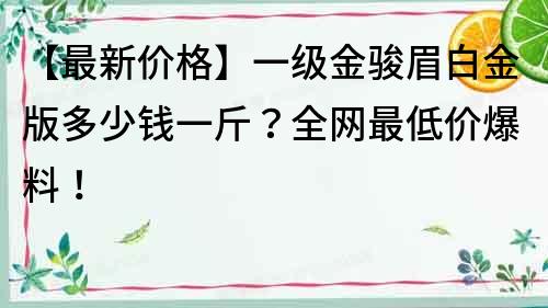 【最新價(jià)格】一級金駿眉白金版多少錢一斤？全網(wǎng)最低價(jià)爆料！