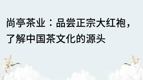 尚亭茶業(yè)：品嘗正宗大紅袍，了解中國茶文化的源頭