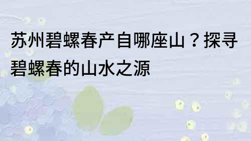 蘇州碧螺春產自哪座山？探尋碧螺春的山水之源
