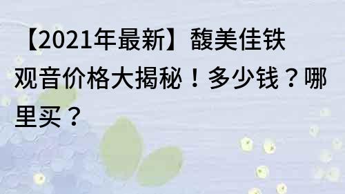 【2021年最新】馥美佳鐵觀音價格大揭秘！多少錢？哪里買？