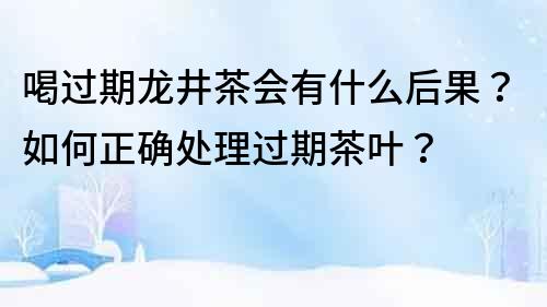 喝過期龍井茶會(huì)有什么后果？如何正確處理過期茶葉？