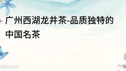 廣州西湖龍井茶-品質(zhì)獨(dú)特的中國名茶