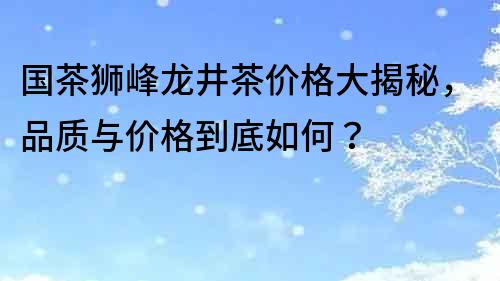 國茶獅峰龍井茶價格大揭秘，品質與價格到底如何？