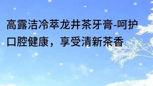 高露潔冷萃龍井茶牙膏-呵護(hù)口腔健康，享受清新茶香