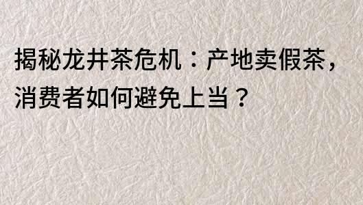 揭秘龍井茶危機：產地賣假茶，消費者如何避免上當？
