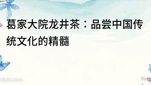 葛家大院龍井茶：品嘗中國傳統文化的精髓