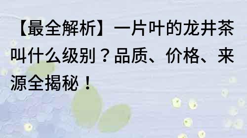 【最全解析】一片葉的龍井茶叫什么級別？品質(zhì)、價格、來源全揭秘！