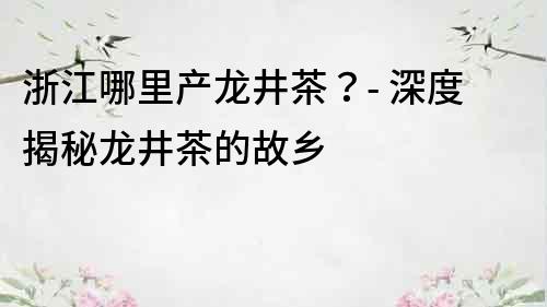 浙江哪里產龍井茶？- 深度揭秘龍井茶的故鄉
