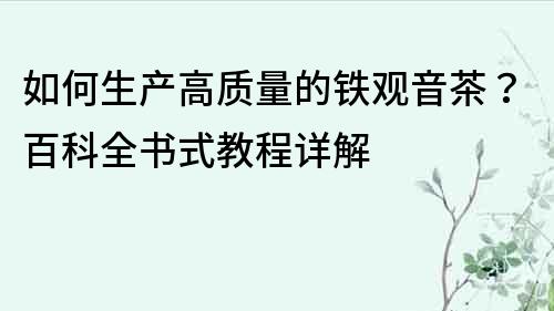 如何生產高質量的鐵觀音茶？百科全書式教程詳解