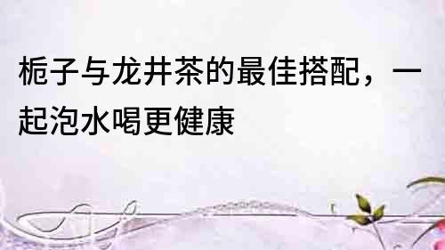 梔子與龍井茶的最佳搭配，一起泡水喝更健康