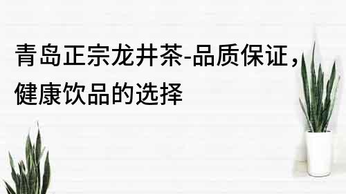 青島正宗龍井茶-品質(zhì)保證，健康飲品的選擇