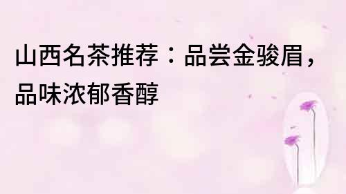 山西名茶推薦：品嘗金駿眉，品味濃郁香醇