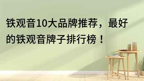 鐵觀音10大品牌推薦，最好的鐵觀音牌子排行榜！