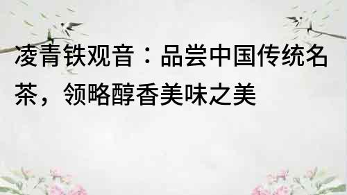 凌青鐵觀音：品嘗中國傳統名茶，領略醇香美味之美