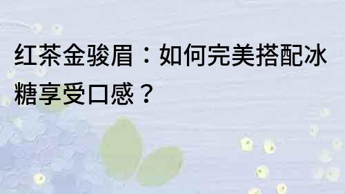 紅茶金駿眉：如何完美搭配冰糖享受口感？