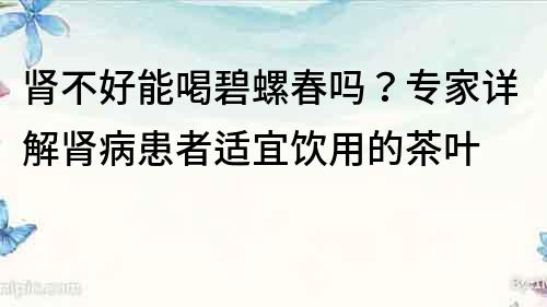 腎不好能喝碧螺春嗎？專家詳解腎病患者適宜飲用的茶葉